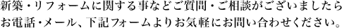 新築・リフォームに関する事などご質問・ご相談がございましたらお電話・メール、下記お問い合わせフォームよりお気軽にお問い合わせください。