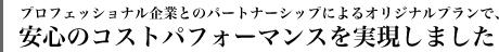 プロフェッショナル企業とのパートナーシップによるオリジナルプランで安心のコストパフォーマンスを実現しました。